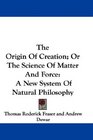 The Origin Of Creation Or The Science Of Matter And Force A New System Of Natural Philosophy