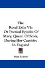 The Royal Exile V1 Or Poetical Epistles Of Mary Queen Of Scots During Her Captivity In England
