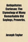 Antiquitates Curiosae The Etymology of Many Remarkable Old Sayings Proverbs