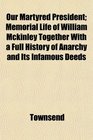Our Martyred President Memorial Life of William Mckinley Together With a Full History of Anarchy and Its Infamous Deeds