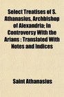 Select Treatises of S Athanasius Archbishop of Alexandria In Controversy With the Arians Translated With Notes and Indices