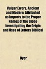 Vulgar Errors Ancient and Modern Attributed as Imports to the Proper Names of the Globe Investigating the Origin and Uses of Letters Biblical