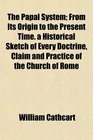 The Papal System From Its Origin to the Present Time a Historical Sketch of Every Doctrine Claim and Practice of the Church of Rome
