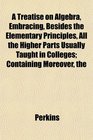 The A Treatise on Algebra Embracing Besides the Elementary Principles All the Higher Parts Usually Taught in Colleges Containing Moreover
