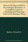 How to Be Successful in the Antique Business A Complete Guide to Opening and Running Your Own Antique Shop