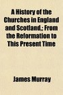 A History of the Churches in England and Scotland From the Reformation to This Present Time