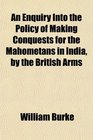An Enquiry Into the Policy of Making Conquests for the Mahometans in India by the British Arms