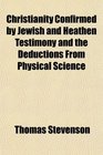 Christianity Confirmed by Jewish and Heathen Testimony and the Deductions From Physical Science