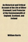 An Historical and Critical Account of the Life of Oliver Cromwell Lord Protector of the Commonwealth of England Scotland and Ireland