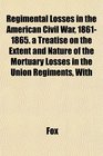 Regimental Losses in the American Civil War 18611865 a Treatise on the Extent and Nature of the Mortuary Losses in the Union Regiments With