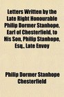 Letters Written by the Late Right Honourable Philip Dormer Stanhope Earl of Chesterfield to His Son Philip Stanhope Esq Late Envoy