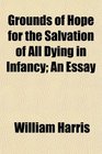 Grounds of Hope for the Salvation of All Dying in Infancy An Essay
