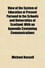 View of the System of Education at Present Pursued in the Schools and Universities of Scotland With an Appendix Containing Communications