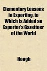 Elementary Lessons in Exporting to Which Is Added an Exporter's Gazetteer of the World