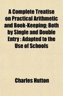 A Complete Treatise on Practical Arithmetic and BookKeeping Both by Single and Double Entry Adapted to the Use of Schools