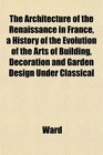The Architecture of the Renaissance in France a History of the Evolution of the Arts of Building Decoration and Garden Design Under Classical