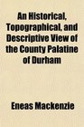 An Historical Topographical and Descriptive View of the County Palatine of Durham