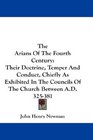 The Arians Of The Fourth Century Their Doctrine Temper And Conduct Chiefly As Exhibited In The Councils Of The Church Between AD 325381