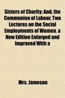 Sisters of Charity And the Communion of Labour Two Lectures on the Social Employments of Women a New Edition Enlarged and Improved With a