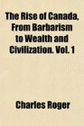 The Rise of Canada From Barbarism to Wealth and Civilization Vol 1