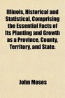 Illinois Historical and Statistical Comprising the Essential Facts of Its Planting and Growth as a Province County Territory and State