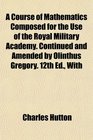 A Course of Mathematics Composed for the Use of the Royal Military Academy Continued and Amended by Olinthus Gregory 12th Ed With