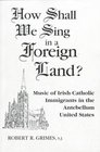 How Shall We Sing in a Foreign Land Music of Irish Catholic Immigrants in the Antebellum United States