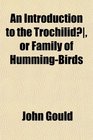 An Introduction to the Trochilid or Family of HummingBirds