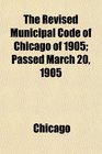The Revised Municipal Code of Chicago of 1905 Passed March 20 1905