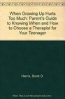 When Growing Up Hurts Too Much A Parent's Guide to Knowing When and How to Chose a Therapist With Your Teenager