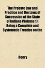 The Probate Law and Practice and the Laws of Succession of the State of Indiana  Being a Complete and Systematic Treatise on the