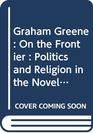 Graham Greene On the Frontier  Politics and Religion in the Novels