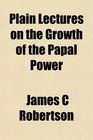 Plain Lectures on the Growth of the Papal Power