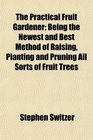 The Practical Fruit Gardener Being the Newest and Best Method of Raising Planting and Pruning All Sorts of Fruit Trees