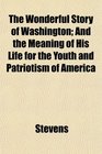 The Wonderful Story of Washington And the Meaning of His Life for the Youth and Patriotism of America
