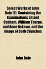 Select Works of John Bale  Containing the Examinations of Lord Cobham William Thorpe and Anne Askewe and the Image of Both Churches