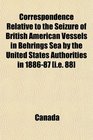 Correspondence Relative to the Seizure of British American Vessels in Behrings Sea by the United States Authorities in 188687