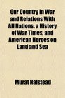 Our Country in War and Relations With All Nations a History of War Times and American Heroes on Land and Sea