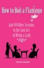 How to Boil a Flamingo And 49 Other Lessons in the Lost Art of Being a Lady
