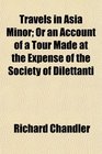 Travels in Asia Minor Or an Account of a Tour Made at the Expense of the Society of Dilettanti