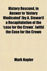 History Rescued in Answer to 'history Vindicated'  a Recapitulation of the 'case for the Crown'  the Case for the Crown
