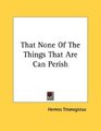 That None Of The Things That Are Can Perish