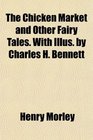 The Chicken Market and Other Fairy Tales With Illus by Charles H Bennett