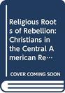 The religious roots of rebellion Christians in Central American revolutions