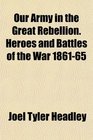Our Army in the Great Rebellion Heroes and Battles of the War 186165