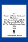 The Measure Of Value Stated And Illustrated With An Application Of It To The Alterations In The Value Of The English Currency Since 1796