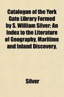 Catalogue of the York Gate Library Formed by S William Silver An Index to the Literature of Geography Maritime and Inland Discovery