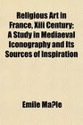 Religious Art in France Xiii Century A Study in Mediaeval Iconography and Its Sources of Inspiration