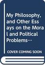 My Philosophy and Other Essays on the Moral and Political Problems of Our Time And Other Essays on the Moral and Political Problems of Our Time