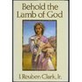 Behold the Lamb of God Selections from the Sermons and Writings Published and Unpublished of J Reuben Clark Jr on the Life of the Savior